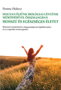 Ferenc Holecz: Hogyan éljünk biológiai lényünk működésével összhangban hosszú és egészséges életet - Útmutató mindenkinek a kiegyensúlyozott táplálkozáshoz és az oxigéndús testmozgáshoz -  (Könyv)