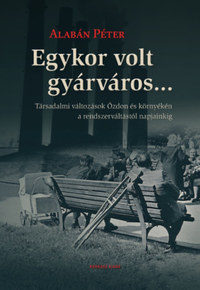 Alabán Péter: Egykor volt gyárváros... - Társadalmi változások Ózdon és környékén a rendszerváltástól napjainkig -  (Könyv)