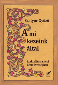 Szatyor Győző: A mi kezeink által - Szakralitás a népi kézművességben -  (Könyv)