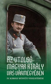 Az utolsó magyar király Vas vármegyében - IV. Károly húsvéti visszatérése -  (Könyv)